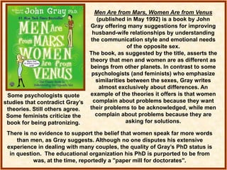 Men Are from Mars, Women Are from Venus
(published in May 1992) is a book by John
Gray offering many suggestions for improving
husband-wife relationships by understanding
the communication style and emotional needs
of the opposite sex.
The book, as suggested by the title, asserts the
theory that men and women are as different as
beings from other planets. In contrast to some
psychologists (and feminists) who emphasize
similarities between the sexes, Gray writes
almost exclusively about differences. An
example of the theories it offers is that women
complain about problems because they want
their problems to be acknowledged, while men
complain about problems because they are
asking for solutions.
There is no evidence to support the belief that women speak far more words
than men, as Gray suggests. Although no one disputes his extensive
experience in dealing with many couples, the quality of Gray’s PhD status is
in question. The educational organization his PhD is purported to be from
was, at the time, reportedly a "paper mill for doctorates".
Some psychologists quote
studies that contradict Gray’s
theories. Still others agree.
Some feminists criticize the
book for being patronizing.
 