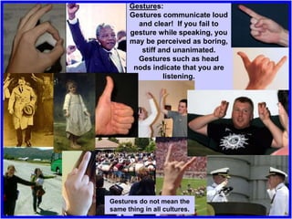 Gestures:
Gestures communicate loud
and clear! If you fail to
gesture while speaking, you
may be perceived as boring,
stiff and unanimated.
Gestures such as head
nods indicate that you are
listening.
Gestures do not mean the
same thing in all cultures.
 