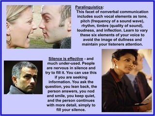 Silence is effective - and
much under-used. People
are nervous in silence and
try to fill it. You can use this
if you are seeking
information. You ask the
question, you lean back, the
person answers, you nod
and smile, you keep quiet,
and the person continues
with more detail, simply to
fill your silence.
Paralinguistics:
This facet of nonverbal communication
includes such vocal elements as tone,
pitch (frequency of a sound wave),
rhythm, timbre (quality of sound),
loudness, and inflection. Learn to vary
these six elements of your voice to
avoid the image of dullness and
maintain your listeners attention.
 