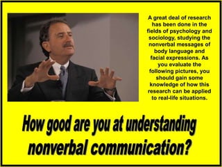 A great deal of research
has been done in the
fields of psychology and
sociology, studying the
nonverbal messages of
body language and
facial expressions. As
you evaluate the
following pictures, you
should gain some
knowledge of how this
research can be applied
to real-life situations.
 