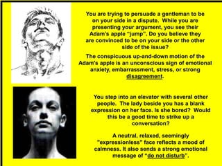 The conspicuous up-and-down motion of the
Adam's apple is an unconscious sign of emotional
anxiety, embarrassment, stress, or strong
disagreement.
A neutral, relaxed, seemingly
"expressionless" face reflects a mood of
calmness. It also sends a strong emotional
message of “do not disturb”.
You are trying to persuade a gentleman to be
on your side in a dispute. While you are
presenting your argument, you see their
Adam’s apple “jump”. Do you believe they
are convinced to be on your side or the other
side of the issue?
You step into an elevator with several other
people. The lady beside you has a blank
expression on her face. Is she bored? Would
this be a good time to strike up a
conversation?
 