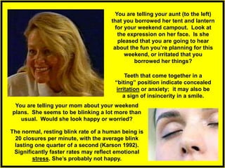 You are telling your aunt (to the left)
that you borrowed her tent and lantern
for your weekend campout. Look at
the expression on her face. Is she
pleased that you are going to hear
about the fun you’re planning for this
weekend, or irritated that you
borrowed her things?
Teeth that come together in a
“biting” position indicate concealed
irritation or anxiety; it may also be
a sign of insincerity in a smile.
The normal, resting blink rate of a human being is
20 closures per minute, with the average blink
lasting one quarter of a second (Karson 1992).
Significantly faster rates may reflect emotional
stress. She’s probably not happy.
You are telling your mom about your weekend
plans. She seems to be blinking a lot more than
usual. Would she look happy or worried?
 
