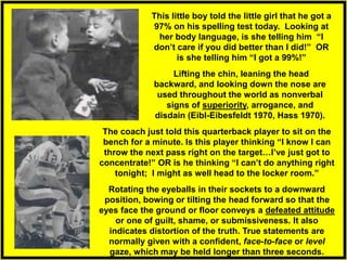 Lifting the chin, leaning the head
backward, and looking down the nose are
used throughout the world as nonverbal
signs of superiority, arrogance, and
disdain (Eibl-Eibesfeldt 1970, Hass 1970).
Rotating the eyeballs in their sockets to a downward
position, bowing or tilting the head forward so that the
eyes face the ground or floor conveys a defeated attitude
or one of guilt, shame, or submissiveness. It also
indicates distortion of the truth. True statements are
normally given with a confident, face-to-face or level
gaze, which may be held longer than three seconds.
This little boy told the little girl that he got a
97% on his spelling test today. Looking at
her body language, is she telling him “I
don’t care if you did better than I did!” OR
is she telling him “I got a 99%!”
The coach just told this quarterback player to sit on the
bench for a minute. Is this player thinking “I know I can
throw the next pass right on the target…I’ve just got to
concentrate!” OR is he thinking “I can’t do anything right
tonight; I might as well head to the locker room.”
 