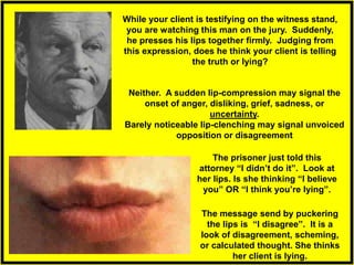 While your client is testifying on the witness stand,
you are watching this man on the jury. Suddenly,
he presses his lips together firmly. Judging from
this expression, does he think your client is telling
the truth or lying?
The message send by puckering
the lips is “I disagree”. It is a
look of disagreement, scheming,
or calculated thought. She thinks
her client is lying.
The prisoner just told this
attorney “I didn’t do it”. Look at
her lips. Is she thinking “I believe
you” OR “I think you’re lying”.
Neither. A sudden lip-compression may signal the
onset of anger, disliking, grief, sadness, or
uncertainty.
Barely noticeable lip-clenching may signal unvoiced
opposition or disagreement
 