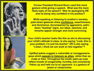 While speaking or listening to another's remarks,
palm-down gestures show confidence, assertiveness,
and dominance. Accompanied by aggressive, palm-
down "beating" signs, our ideas, opinions, and
remarks appear stronger and more convincing.
Uplifted palms suggest a vulnerable or nonaggressive
pose which appeals to listeners as allies, rather than as
rivals or foes. Throughout the world, palm-up cues
reflect moods of congeniality, humility, and uncertainty.
Palms up and held out to an opponent is a gesture of
peace or compromise.
Former President Richard Nixon used this hand
gesture while giving a speech. What was the more
likely topic of his speech? Was he apologizing OR
was he being very confident in his position?
Your child’s teacher looks like this as she is discussing
your child’s attitude in class. Is she saying “Look, this is
your problem; I’m just his teacher” OR is she saying
“Listen, I think we can work on this together”?
 