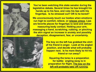 We unconsciously touch our bodies when emotions
run high to comfort, relieve, or release stress. Lips
are favorite places for fingertips to land and deliver
reassuring body contact. Holding your arm,
massaging a hand, scratching, rubbing, or pinching
the skin signal an increase in anxiety and possibly
deception, disagreement, fear, or uncertainty.
Squaring the torso is a preparation
for battle; angling away is in
preparation for flight. The boy on the
left will probably take off running.
You’ve been watching this state senator during the
legislative debate. Several times he has brought his
hands up to his face, and rubs his lips with his
fingertips. Is he stressed out? OR Is he bored?
The boy on the left has grabbed the shirt
of his friend in anger. Look at his angled
position, and decide what will probably
happen next. Is he more likely to hit his
friend or run away?
 