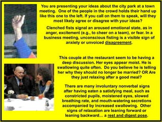 Clenched fists signal an aroused emotional state, as in
anger, excitement (e.g., to cheer on a team), or fear. In a
business meeting, unconscious fisting is a visible sign of
anxiety or unvoiced disagreement.
You are presenting your ideas about the city park at a town
meeting. One of the people in the crowd holds their hand up
like this one to the left. If you call on them to speak, will they
most likely agree or disagree with your ideas?
There are many involuntary nonverbal signs
after having eaten a satisfying meal, such as
constricted pupils, moistened eyes, slowed
breathing rate, and mouth-watering secretions
accompanied by increased swallowing. Other
signs of relaxation are leaning forward or
leaning backward… a rest and digest pose.
This couple at the restaurant seem to be having a
deep discussion. Her eyes appear moist. He is
swallowing quite often. Do you believe he is telling
her why they should no longer be married? OR Are
they just relaxing after a good meal?
 