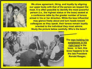 We show agreement, liking, and loyalty by aligning
our upper body with that of the person we respect the
most. It is often possible to identify the most powerful
person (i.e., the highest status or the boss) seated at
a conference table by the greater number of torsos
aimed in his or her direction. While the less influential
may glance freely about and turn heads toward
colleagues as they speak, their torsos remain loyally
oriented to the individual they most admire.
Study the picture below carefully. Who’s the boss?
The man holding his
eyeglasses in his
right hand is the
boss; in fact, this
boss happens to be
the late President
Ronald Reagan.
 