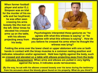 Folding the arms over the lower chest or upper abdomen with one or both
hands in contact with the bicep muscles is a common resting position and
indicates relaxation and/or agreement. Held less tightly against the body, such
as crossed and elevated on a table with elbows projecting away from the body
indicates disagreement. When arms and elbows are pulled in very tightly
against the torso, it indicates acute nervousness.
Psychologists interpreted these gestures as “he
agrees with what this witness is saying” or “he
disagrees with what this witness is saying”. How do
you believe he crossed his arms when he thought the
witness was lying?
When former football
player and actor O.J.
Simpson was on trial
for the murder of his ex-
wife and her boyfriend,
he was often seen
crossing his arms
loosely like the man on
the left. Other times he
elevated his crossed
arms up on the table,
with his elbows
projecting away from
his body.
(By the way, he sat with his elbows crossed loosely over his torso during the testimony
from his accusers about the bloody glove found on his property. What do you think?)
 