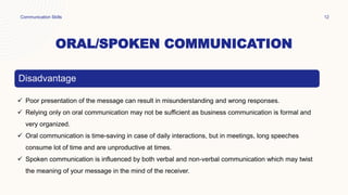 ORAL/SPOKEN COMMUNICATION
Communication Skills 12
Disadvantage
 Poor presentation of the message can result in misunderstanding and wrong responses.
 Relying only on oral communication may not be sufficient as business communication is formal and
very organized.
 Oral communication is time-saving in case of daily interactions, but in meetings, long speeches
consume lot of time and are unproductive at times.
 Spoken communication is influenced by both verbal and non-verbal communication which may twist
the meaning of your message in the mind of the receiver.
 
