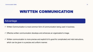 WRITTEN COMMUNICATION
Communication Skills 14
Advantage
 Written Communication is most common form of communication being used in business.
 Effective written communication develops and enhances an organization's image.
 Written communication is more precise and explicit & it’s good for complicated and vital instructions,
which can be given in a precise and uniform manner.
 