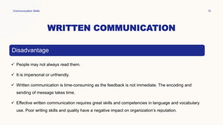 WRITTEN COMMUNICATION
Communication Skills 15
Disadvantage
 People may not always read them.
 It is impersonal or unfriendly.
 Written communication is time-consuming as the feedback is not immediate. The encoding and
sending of message takes time.
 Effective written communication requires great skills and competencies in language and vocabulary
use. Poor writing skills and quality have a negative impact on organization’s reputation.
 