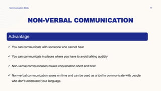 NON-VERBAL COMMUNICATION
Communication Skills 17
Advantage
 You can communicate with someone who cannot hear
 You can communicate in places where you have to avoid talking audibly
 Non-verbal communication makes conversation short and brief.
 Non-verbal communication saves on time and can be used as a tool to communicate with people
who don't understand your language.
 