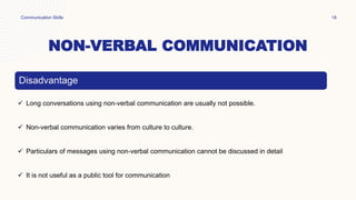 NON-VERBAL COMMUNICATION
Communication Skills 18
Disadvantage
 Long conversations using non-verbal communication are usually not possible.
 Non-verbal communication varies from culture to culture.
 Particulars of messages using non-verbal communication cannot be discussed in detail
 It is not useful as a public tool for communication
 