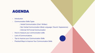 AGENDA
- Introduction​
- Communication Skills Types
- Verbal Communication (Oral / Written)
- Non Verbal Communication (Body Language / Sound / Appearance)
- Informal VS Formal Communication
- How to measure your communication skills
- Lack of Communications
- Tips to Improve your Communication Skills
- Practical Ways to Improve Your Communication Skills
 