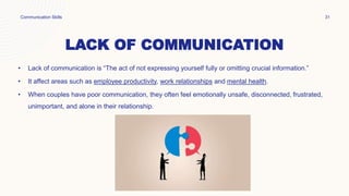 LACK OF COMMUNICATION
• Lack of communication is “The act of not expressing yourself fully or omitting crucial information.”
• It affect areas such as employee productivity, work relationships and mental health.
• When couples have poor communication, they often feel emotionally unsafe, disconnected, frustrated,
unimportant, and alone in their relationship.
Communication Skills 31
 