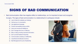SIGNS OF BAD COMMUNICATION
• Bad communication often has negative effect on relationships, so it is important to learn and recognize
its signs. The signs of bad communication in a relationship & in workspace include:
 Lack of listen & invalidate your feelings.
 Interrupt you in conversation.
 Use aggressive language.
 Practice stonewalling during conflict.
 Have poor emotional intelligence.
 Don’t manage their tone or inflection.
 Miss or delay providing important information.
 Don’t provide feedback frequently.
 Communicates unclearly or ineffectively.
 Unprofessional attitudes & actions.
 Bad Management & Lack of leadership
Communication Skills 32
 