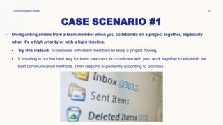 CASE SCENARIO #1
• Disregarding emails from a team member when you collaborate on a project together, especially
when it’s a high priority or with a tight timeline.
• Try this instead: Coordinate with team members to keep a project flowing.
• If emailing is not the best way for team members to coordinate with you, work together to establish the
best communication methods. Then respond expediently according to priorities.
Communication Skills 33
 