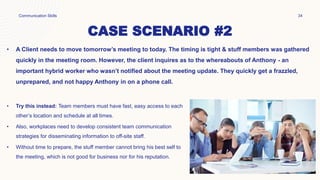 CASE SCENARIO #2
• A Client needs to move tomorrow’s meeting to today. The timing is tight & stuff members was gathered
quickly in the meeting room. However, the client inquires as to the whereabouts of Anthony - an
important hybrid worker who wasn’t notified about the meeting update. They quickly get a frazzled,
unprepared, and not happy Anthony in on a phone call.
Communication Skills 34
• Try this instead: Team members must have fast, easy access to each
other’s location and schedule at all times.
• Also, workplaces need to develop consistent team communication
strategies for disseminating information to off-site staff.
• Without time to prepare, the stuff member cannot bring his best self to
the meeting, which is not good for business nor for his reputation.
 