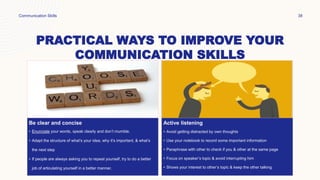 PRACTICAL WAYS TO IMPROVE YOUR
COMMUNICATION SKILLS
Be clear and concise
• Enunciate your words, speak clearly and don’t mumble.
• Adapt the structure of what’s your idea, why it’s important, & what’s
the next step
• If people are always asking you to repeat yourself, try to do a better
job of articulating yourself in a better manner.
Active listening
• Avoid getting distracted by own thoughts
• Use your notebook to record some important information
• Paraphrase with other to check if you & other at the same page
• Focus on speaker’s topic & avoid interrupting him
• Shows your interest to other’s topic & keep the other talking
Communication Skills 38
 