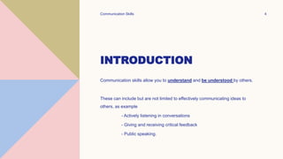 INTRODUCTION
Communication skills allow you to understand and be understood by others.
These can include but are not limited to effectively communicating ideas to
others, as example
- Actively listening in conversations
- Giving and receiving critical feedback
- Public speaking.
Communication Skills 4
 