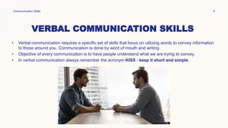 VERBAL COMMUNICATION SKILLS
• Verbal communication requires a specific set of skills that focus on utilizing words to convey information
to those around you. Communication is done by word of mouth and writing.
• Objective of every communication is to have people understand what we are trying to convey.
• In verbal communication always remember the acronym KISS - keep it short and simple.
Communication Skills 8
 