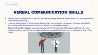 VERBAL COMMUNICATION SKILLS
• We assume that others fully understand what we are saying when we speak to them because we are the
ones who are speaking.
• However, this is untrue. People frequently bring their own attitudes, perceptions, feelings, and beliefs
about the subject, which makes it difficult to deliver the intended message.
• To deliver the right message, you must put yourself on the other side of the table and think from your
receiver's point of view. Would he understand the message? how it will it sound on the other side of the
table?
Communication Skills 9
 