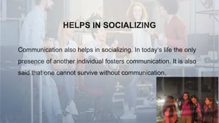 HELPS IN SOCIALIZING
Communication also helps in socializing. In today‘s life the only
presence of another individual fosters communication. It is also
said that one cannot survive without communication.
 
