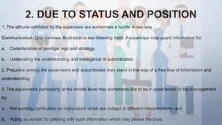 2. DUE TO STATUS AND POSITION
1. The attitude exhibited by the supervisor are sometimes a hurdle in two way
Communication. One common illustration is non listening habit. A supervisor may guard information for:
a. Consideration of prestige, ego and strategy.
b. Underrating the understanding and intelligence of subordinates.
2. Prejudice among the supervisors and subordinates may stand in the way of a free flow of information and
understanding.
3. The supervisors particularly at the middle level may sometimes like to be in good books of top management
by:
a. Not seeking clarification on instructions which are subject to different interpretations; and
b. Acting as screen for passing only such information which may please the boss.
 