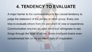 4. TENDENCY TO EVALUATE
A major barrier to the communication is the natural tendency to
judge the statement of the person or other group. Every one
tries to evaluate others from his own point of view or experience.
Communication requires an open mind and willingness to see
things through the eyes of others. Some intelligent brains even
complimented him on his excellent style of imagination.
 
