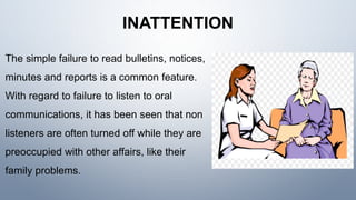 INATTENTION
The simple failure to read bulletins, notices,
minutes and reports is a common feature.
With regard to failure to listen to oral
communications, it has been seen that non
listeners are often turned off while they are
preoccupied with other affairs, like their
family problems.
 