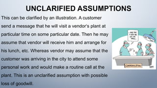 UNCLARIFIED ASSUMPTIONS
This can be clarified by an illustration. A customer
send a message that he will visit a vendor‘s plant at
particular time on some particular date. Then he may
assume that vendor will receive him and arrange for
his lunch, etc. Whereas vendor may assume that the
customer was arriving in the city to attend some
personal work and would make a routine call at the
plant. This is an unclarified assumption with possible
loss of goodwill.
 