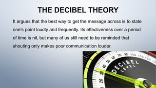 THE DECIBEL THEORY
It argues that the best way to get the message across is to state
one‘s point loudly and frequently. Its effectiveness over a period
of time is nil, but many of us still need to be reminded that
shouting only makes poor communication louder.
 
