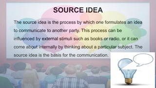 SOURCE IDEA
The source idea is the process by which one formulates an idea
to communicate to another party. This process can be
influenced by external stimuli such as books or radio, or it can
come about internally by thinking about a particular subject. The
source idea is the basis for the communication.
 