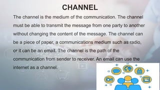 CHANNEL
The channel is the medium of the communication. The channel
must be able to transmit the message from one party to another
without changing the content of the message. The channel can
be a piece of paper, a communications medium such as radio,
or it can be an email. The channel is the path of the
communication from sender to receiver. An email can use the
internet as a channel.
 