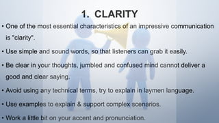 1. CLARITY
• One of the most essential characteristics of an impressive communication
is "clarity".
• Use simple and sound words, so that listeners can grab it easily.
• Be clear in your thoughts, jumbled and confused mind cannot deliver a
good and clear saying.
• Avoid using any technical terms, try to explain in laymen language.
• Use examples to explain & support complex scenarios.
• Work a little bit on your accent and pronunciation.
 