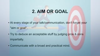 2. AIM OR GOAL
• At every stage of your talk/communication, don't forget your
"aim or goal".
• Try to deduce an acceptable stuff by judging pros & cons
impartially.
• Communicate with a broad and practical mind.
 