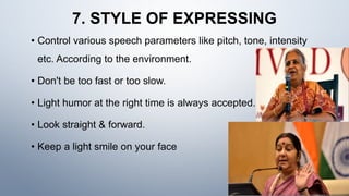 7. STYLE OF EXPRESSING
• Control various speech parameters like pitch, tone, intensity
etc. According to the environment.
• Don't be too fast or too slow.
• Light humor at the right time is always accepted.
• Look straight & forward.
• Keep a light smile on your face
 