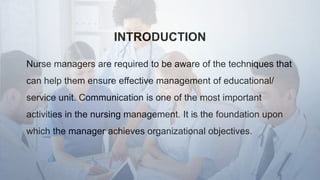 INTRODUCTION
Nurse managers are required to be aware of the techniques that
can help them ensure effective management of educational/
service unit. Communication is one of the most important
activities in the nursing management. It is the foundation upon
which the manager achieves organizational objectives.
 