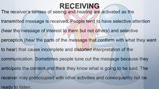 RECEIVING
The receiver‘s senses of seeing and hearing are activated as the
transmitted message is received. People tend to have selective attention
(hear the message of interest to them but not others) and selective
perception (hear the parts of the message that conform with what they want
to hear) that cause incomplete and distorted interpretation of the
communication. Sometimes people tune out the message because they
anticipate the content and think they know what is going to be said. The
receiver may preoccupied with other activities and consequently not be
ready to listen.
 