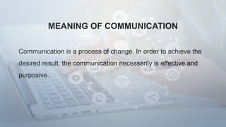 MEANING OF COMMUNICATION
Communication is a process of change. In order to achieve the
desired result, the communication necessarily is effective and
purposive.
 