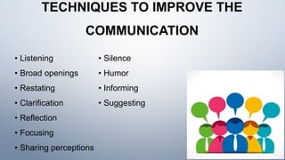 TECHNIQUES TO IMPROVE THE
COMMUNICATION
• Listening
• Broad openings
• Restating
• Clarification
• Reflection
• Focusing
• Sharing perceptions
• Silence
• Humor
• Informing
• Suggesting
 