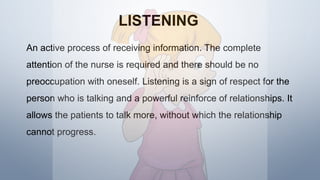 LISTENING
An active process of receiving information. The complete
attention of the nurse is required and there should be no
preoccupation with oneself. Listening is a sign of respect for the
person who is talking and a powerful reinforce of relationships. It
allows the patients to talk more, without which the relationship
cannot progress.
 