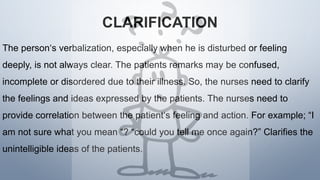 CLARIFICATION
The person‘s verbalization, especially when he is disturbed or feeling
deeply, is not always clear. The patients remarks may be confused,
incomplete or disordered due to their illness. So, the nurses need to clarify
the feelings and ideas expressed by the patients. The nurses need to
provide correlation between the patient‘s feeling and action. For example; “I
am not sure what you mean “? “could you tell me once again?” Clarifies the
unintelligible ideas of the patients.
 