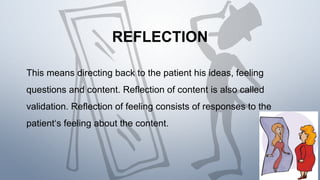 REFLECTION
This means directing back to the patient his ideas, feeling
questions and content. Reflection of content is also called
validation. Reflection of feeling consists of responses to the
patient‘s feeling about the content.
 
