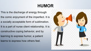 HUMOR
This is the discharge of energy through
the comic enjoyment of the imperfect. It is
a socially acceptable form of sublimation.
It is a part of nurse client relationship. It is
constructive coping behavior, and by
learning to express humor, a patient
learns to express how others feel.
 
