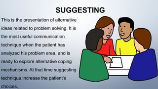 SUGGESTING
This is the presentation of alternative
ideas related to problem solving. It is
the most useful communication
technique when the patient has
analyzed his problem area, and is
ready to explore alternative coping
mechanisms. At that time suggesting
technique increase the patient‘s
choices.
 