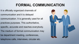 FORMAL COMMUNICATION
It is officially organized channels of
communication and it is delayed
communication. It is generally used for all
practices purposes. This authoritative,
specific, accurate and reaches everybody.
The medium of formal communication may
be department meeting, conferences,
telephone calls, interviews, circular etc.
 