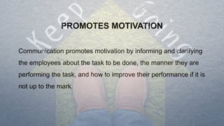 PROMOTES MOTIVATION
Communication promotes motivation by informing and clarifying
the employees about the task to be done, the manner they are
performing the task, and how to improve their performance if it is
not up to the mark.
 