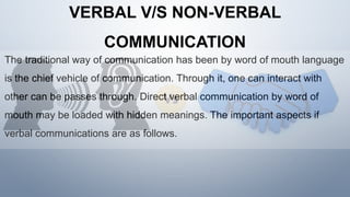 VERBAL V/S NON-VERBAL
COMMUNICATION
The traditional way of communication has been by word of mouth language
is the chief vehicle of communication. Through it, one can interact with
other can be passes through. Direct verbal communication by word of
mouth may be loaded with hidden meanings. The important aspects if
verbal communications are as follows.
 